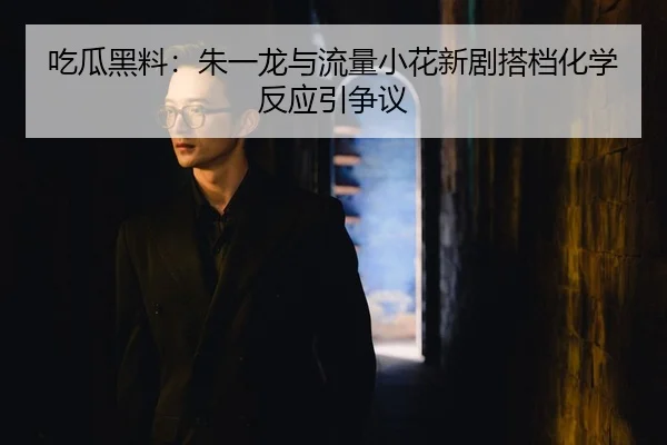 吃瓜黑料：朱一龙与流量小花新剧搭档化学反应引争议